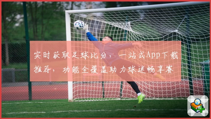实时获取足球比分,一站式App下载推荐,功能全覆盖助力球迷畅享赛事