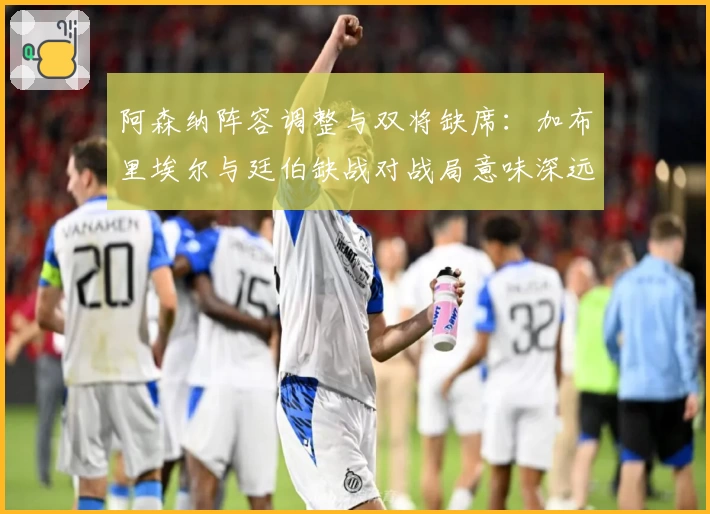阿森纳阵容调整与双将缺席：加布里埃尔与廷伯缺战对战局意味深远