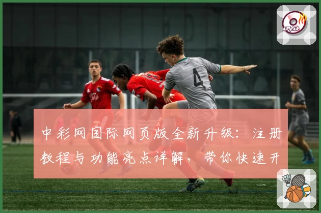 中彩网国际网页版全新升级：注册教程与功能亮点详解，带你快速开启高效体验
