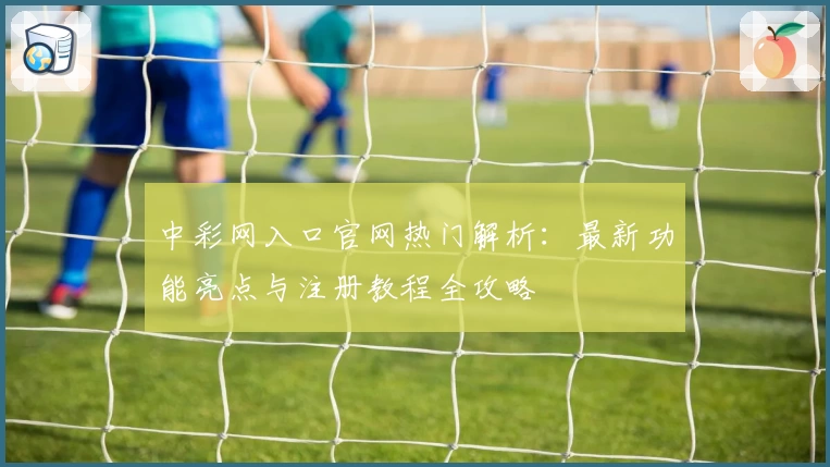 中彩网入口官网热门解析：最新功能亮点与注册教程全攻略