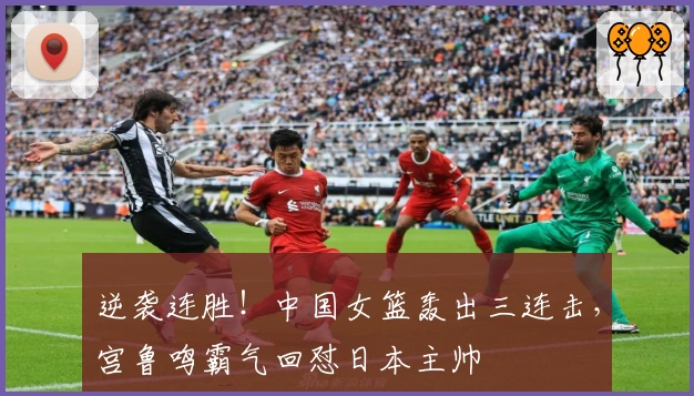 逆袭连胜！中国女篮轰出三连击，宫鲁鸣霸气回怼日本主帅
