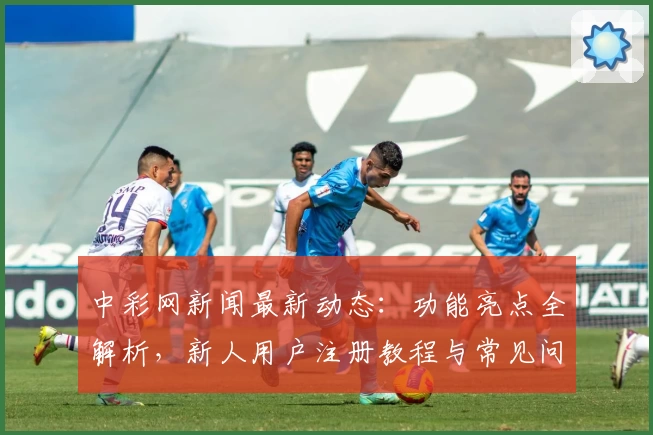 中彩网新闻最新动态：功能亮点全解析，新人用户注册教程与常见问题解答