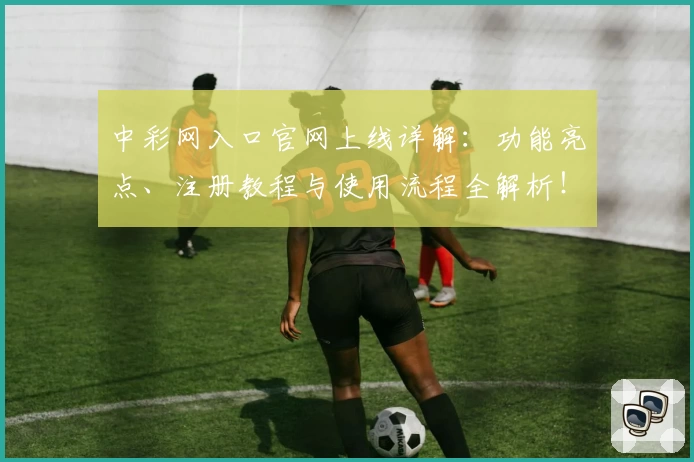 中彩网入口官网上线详解：功能亮点、注册教程与使用流程全解析！