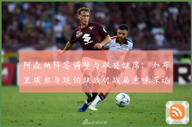阿森纳阵容调整与双将缺席：加布里埃尔与廷伯缺战对战局意味深远