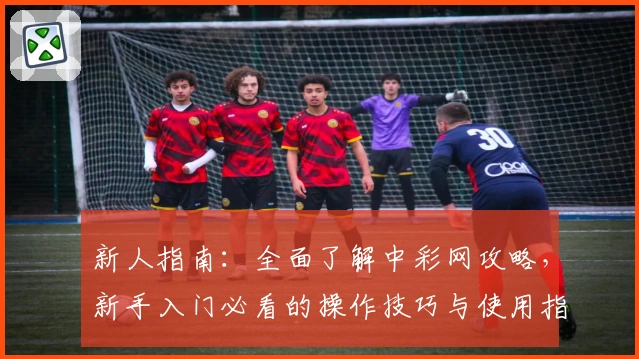 新人指南：全面了解中彩网攻略，新手入门必看的操作技巧与使用指南
