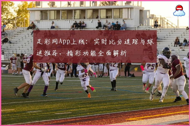 足彩网App上线:实时比分追踪与球迷推荐,精彩功能全面解析