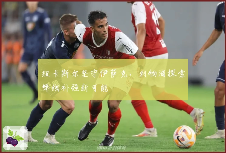 纽卡斯尔坚守伊萨克，利物浦探索锋线补强新可能