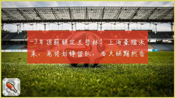 -3年顶薪锁定王哲林！上海豪赌未来，老将刘铮留队，洛夫顿黯然告别-