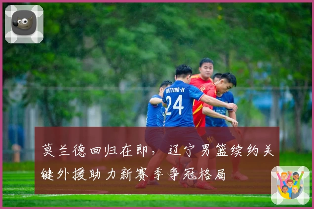 莫兰德回归在即，辽宁男篮续约关键外援助力新赛季争冠格局