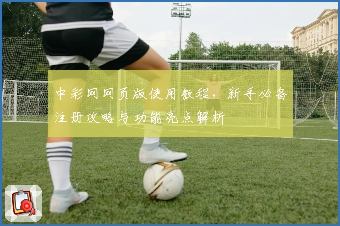 中彩网网页版使用教程，新手必备注册攻略与功能亮点解析