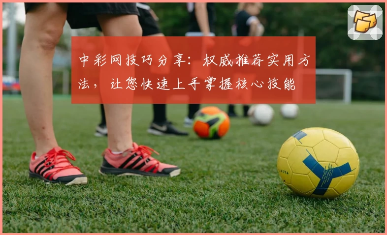 中彩网技巧分享：权威推荐实用方法，让您快速上手掌握核心技能